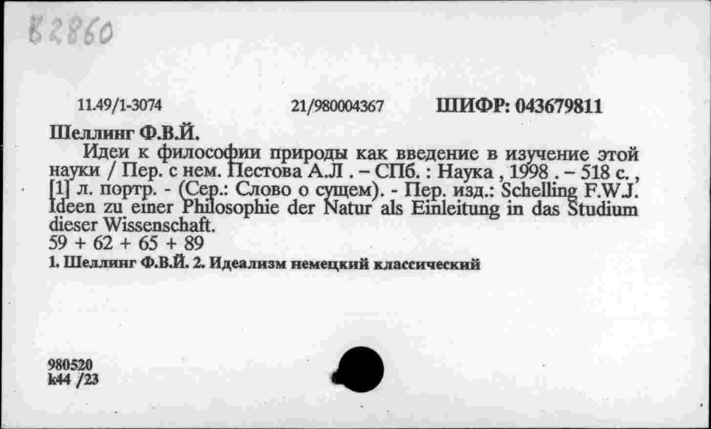 ﻿
11.49/1-3074	21/980004367 ШИФР: 043679811
Шеллинг Ф.В.Й.
Идеи к философии природы как введение в изучение этой науки / Пер. с нем. Пестова A.JI. - СПб.: Наука , 1998 . - 518 с., Ш л. портр. - (Сер.: Слово о сущем). - Пер. изд.: Schelling F.WJ. Ideen zu einer Philosophie der Natur als Einleitung in dasStudium dieser Wissenschaft.
59 + 62 + 65 + 89
1. Шеллинг Ф.В.Й. 2. Идеализм немецкий классический
980520 k44 /23